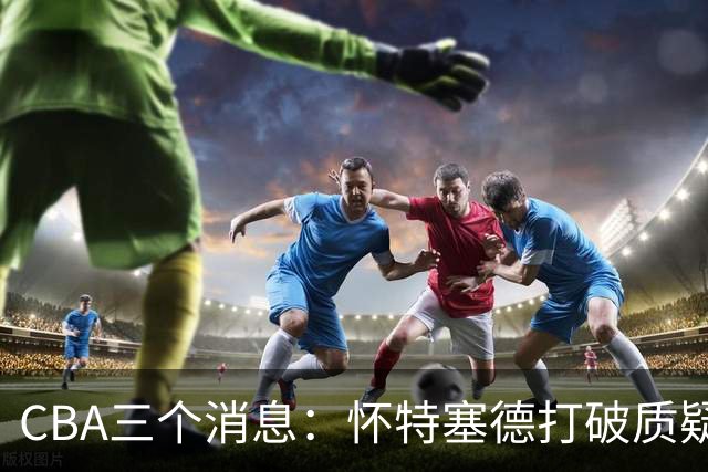 CBA三个消息：怀特塞德打破质疑，郭艾伦正式签约，范子铭申请交易